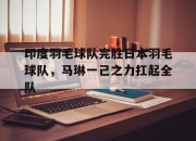 开云在线直播-关于印度羽毛球队完胜日本羽毛球队，马琳一己之力扛起全队的信息